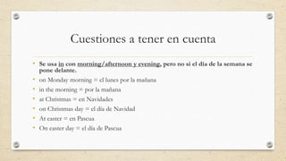 Cuestiones a tener en cuenta
• Se usa in con morning/afternoon y evening, pero no si el día de la semana se
pone delante.
• on Monday morning = el lunes por la mañana
• in the morning = por la mañana
• at Christmas = en Navidades
• on Christmas day = el día de Navidad
• At easter = en Pascua
• On easter day = el día de Pascua
 