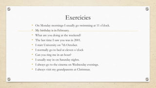 Exercicies
• On Monday mornings I usually go swimming at 11 o'clock.
• My birthday is in February.
• What are you doing at the weekend?
• The last time I saw you was in 2001.
• I start University on 7th October.
• I normally go to bed at eleven o´clock
• Can you ring me in an hour?
• I usually stay in on Saturday nights.
• I always go to the cinema on Wednesday evenings.
• I always visit my grandparents at Christmas.
 