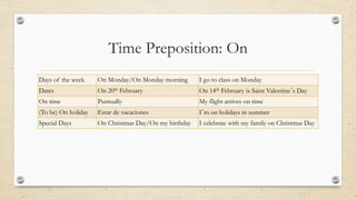 Time Preposition: On
Days of the week On Monday/On Monday morning I go to class on Monday
Dates On 20th February On 14th February is Saint Valentine´s Day
On time Puntually My flight arrives on time
(To be) On holiday Estar de vacaciones I´m on holidays in summer
Special Days On Christmas Day/On my birthday I celebrate with my family on Christmas Day
 