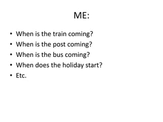 ME:
• When is the train coming?
• When is the post coming?
• When is the bus coming?
• When does the holiday start?
• Etc.
 