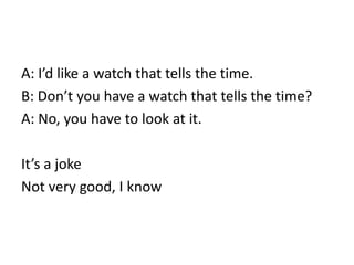 A: I’d like a watch that tells the time.
B: Don’t you have a watch that tells the time?
A: No, you have to look at it.
It’s a joke
Not very good, I know
 