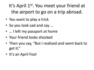 It’s April 1st. You meet your friend at
the airport to go on a trip abroad.
• You want to play a trick
• So you look sad and say …
• … I left my passport at home
• Your friend looks shocked
• Then you say, “But I realized and went back to
get it.”
• It’s an April Fool
 