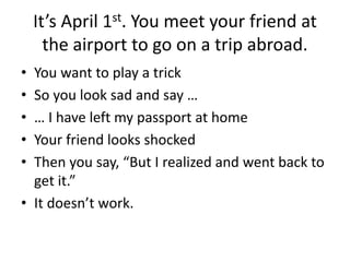 It’s April 1st. You meet your friend at
the airport to go on a trip abroad.
• You want to play a trick
• So you look sad and say …
• … I have left my passport at home
• Your friend looks shocked
• Then you say, “But I realized and went back to
get it.”
• It doesn’t work.
 
