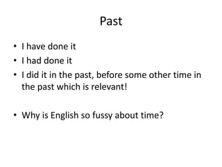 Past
• I have done it
• I had done it
• I did it in the past, before some other time in
the past which is relevant!
• Why is English so fussy about time?
 