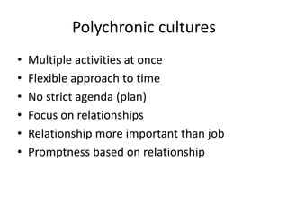 Polychronic cultures
• Multiple activities at once
• Flexible approach to time
• No strict agenda (plan)
• Focus on relationships
• Relationship more important than job
• Promptness based on relationship
 