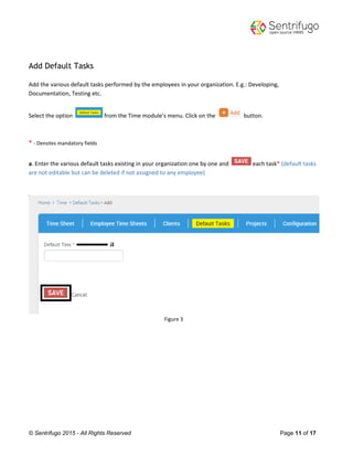 © Sentrifugo 2015 - All Rights Reserved Page 11 of 17
Add Default Tasks
Add the various default tasks performed by the employees in your organization. E.g.: Developing,
Documentation, Testing etc.
Select the option from the Time module’s menu. Click on the button.
* - Denotes mandatory fields
a. Enter the various default tasks existing in your organization one by one and each task* (default tasks
are not editable but can be deleted if not assigned to any employee)
Figure 3
 