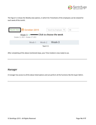 © Sentrifugo 2015 - All Rights Reserved Page 14 of 17
The Figure 5.1 shows the Weekly view options, in which the Timesheets of the employees can be viewed for
each week of the month.
Figure 5.1
After completing all the above mentioned steps, your Time module is now ready to use.
Manager
A manager has access to all the above listed options and can perform all the functions like the Super Admin.
 