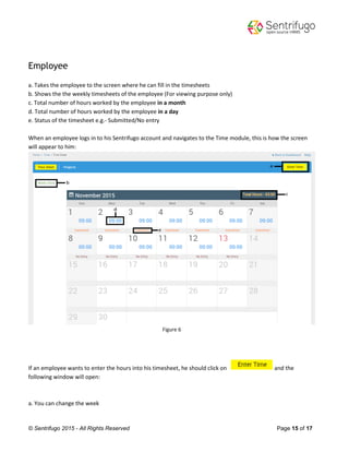 © Sentrifugo 2015 - All Rights Reserved Page 15 of 17
Employee
a. Takes the employee to the screen where he can fill in the timesheets
b. Shows the the weekly timesheets of the employee (For viewing purpose only)
c. Total number of hours worked by the employee in a month
d. Total number of hours worked by the employee in a day
e. Status of the timesheet e.g.- Submitted/No entry
When an employee logs in to his Sentrifugo account and navigates to the Time module, this is how the screen
will appear to him:
Figure 6
If an employee wants to enter the hours into his timesheet, he should click on and the
following window will open:
a. You can change the week
 