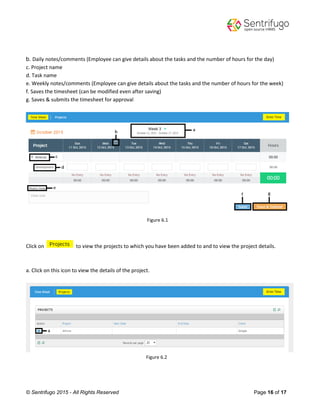 © Sentrifugo 2015 - All Rights Reserved Page 16 of 17
b. Daily notes/comments (Employee can give details about the tasks and the number of hours for the day)
c. Project name
d. Task name
e. Weekly notes/comments (Employee can give details about the tasks and the number of hours for the week)
f. Saves the timesheet (can be modified even after saving)
g. Saves & submits the timesheet for approval
Figure 6.1
Click on to view the projects to which you have been added to and to view the project details.
a. Click on this icon to view the details of the project.
Figure 6.2
 