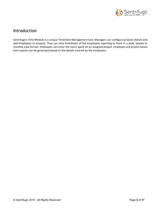 © Sentrifugo 2015 - All Rights Reserved Page 3 of 17
Introduction
Sentrifugo's Time Module is a unique Timesheet Management tool. Managers can configure projects details and
add employees to projects. They can view timesheets of the employees reporting to them in a daily, weekly or
monthly view format. Employees can enter the hours spent on an assigned project. Employee and project based
time reports can be generated based on the details entered by the employees.
 
