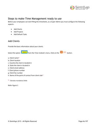 © Sentrifugo 2015 - All Rights Reserved Page 4 of 17
Steps to make Time Management ready to use
Before your employees can start filling the timesheets, as a Super Admin you must configure the following
aspects:
 Add Clients
 Add Projects
 Add Default Tasks
Add Clients
Provide the basic information about your clients.
Select the option from the Time module’s menu. Click on the button.
a. Client name*
b. Client location
c. Country the client is located in
d. State the client is located in
e. Client email address
f. Client phone number
g. Client fax number
h. Name of the point of contact from client side*
* - Denotes mandatory fields
Refer Figure 1
 