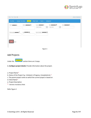 © Sentrifugo 2015 - All Rights Reserved Page 5 of 17
Figure 1
Add Projects
Under the section there are 3 steps:
1. Configure project details: Provide information about the project.
a. Project Name*
b. Status of the Project E.g.: Initiated, In Progress, Completed etc.*
c. The parent project name on which the current project is based on
d. Client Name*
e. Project Description
* - Denotes mandatory fields
Refer Figure 1
 