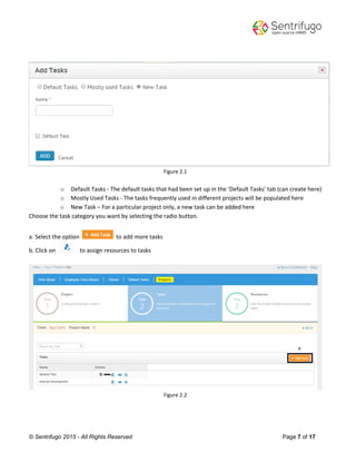 © Sentrifugo 2015 - All Rights Reserved Page 7 of 17
Figure 2.1
o Default Tasks - The default tasks that had been set up in the ‘Default Tasks’ tab (can create here)
o Mostly Used Tasks - The tasks frequently used in different projects will be populated here
o New Task – For a particular project only, a new task can be added here
Choose the task category you want by selecting the radio button.
a. Select the option to add more tasks
b. Click on to assign resources to tasks
Figure 2.2
 