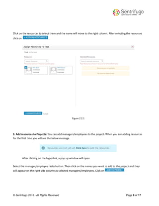 © Sentrifugo 2015 - All Rights Reserved Page 8 of 17
Click on the resources to select them and the name will move to the right column. After selecting the resources
click on .
Figure 2.2.1
3. Add resources to Projects: You can add managers/employees to the project. When you are adding resources
for the first time you will see the below message.
After clicking on the hyperlink, a pop up window will open.
Select the manager/employee radio button. Then click on the names you want to add to the project and they
will appear on the right side column as selected managers/employees. Click on
 