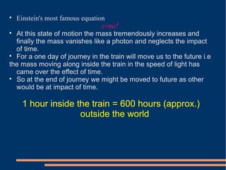 
Einstein's most famous equation
e=mc²

At this state of motion the mass tremendously increases and
finally the mass vanishes like a photon and neglects the impact
of time.

For a one day of journey in the train will move us to the future i.e
the mass moving along inside the train in the speed of light has
came over the effect of time.

So at the end of journey we might be moved to future as other
would be at impact of time.
1 hour inside the train = 600 hours (approx.)
outside the world
 
