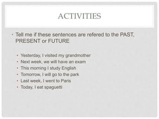 ACTIVITIES
• Tell me if these sentences are refered to the PAST,
PRESENT or FUTURE
• Yesterday, I visited my grandmother
• Next week, we will have an exam
• This morning I study English
• Tomorrow, I will go to the park
• Last week, I went to Paris
• Today, I eat spaguetti
 