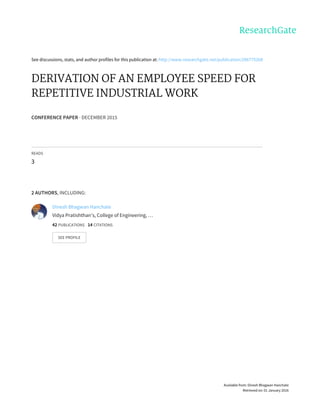 See	discussions,	stats,	and	author	profiles	for	this	publication	at:	http://www.researchgate.net/publication/286775268
DERIVATION	OF	AN	EMPLOYEE	SPEED	FOR
REPETITIVE	INDUSTRIAL	WORK
CONFERENCE	PAPER	·	DECEMBER	2015
READS
3
2	AUTHORS,	INCLUDING:
Dinesh	Bhagwan	Hanchate
Vidya	Pratishthan’s,	College	of	Engineering,	…
42	PUBLICATIONS			14	CITATIONS			
SEE	PROFILE
Available	from:	Dinesh	Bhagwan	Hanchate
Retrieved	on:	01	January	2016
 
