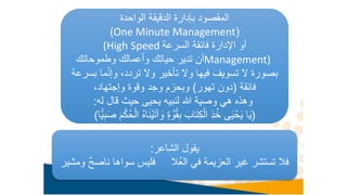 ‫الواحدة‬ ‫الدقيقة‬ ‫بإدارة‬ ‫المقصود‬
(
(One Minute Management
‫السرعة‬ ‫فائقة‬ ‫اإلدارة‬ ‫أو‬
(High Speed
Management)
‫وطموحاتك‬ ‫وأعمالك‬ ‫حياتك‬ ‫تدير‬ ‫أن‬
‫ما‬ّ‫ن‬‫وإ‬ ،‫تردد‬ ‫وال‬ ‫تأخير‬ ‫وال‬ ‫فيها‬ ‫تسويف‬ ‫ال‬ ‫بصورة‬
‫بسرعة‬
‫فائقة‬
(
‫تهور‬ ‫دون‬
)
،‫وإجتهاد‬ ‫وقوة‬ ‫وجد‬ ‫وبحزم‬
‫له‬ ‫قال‬ ‫حيث‬ ‫يحيى‬ ‫لنبيه‬ ‫هللا‬ ‫وصية‬ ‫هي‬ ‫وهذه‬
:
(
َ
‫و‬ ٍ‫ة‬ َّ‫و‬ُ‫ق‬ِ‫ب‬ َ‫اب‬َ‫ت‬ِ‫ك‬ْ‫ال‬ ِ‫ذ‬ُ‫خ‬ ‫ى‬َ‫ي‬ْ‫ح‬َ‫ي‬ ‫ا‬َ‫ي‬
ًّ‫ي‬ِ‫ب‬َ‫ص‬ َ‫م‬ْ‫ُك‬‫ح‬ْ‫ال‬ ُ‫ه‬‫ا‬َ‫ن‬ْ‫ي‬َ‫ت‬‫آ‬
‫ا‬
)
‫الشاعر‬ ‫يقول‬
:
‫ناص‬ ‫سواها‬ ‫فليس‬ ‫ُال‬‫ع‬‫ال‬ ‫في‬ ‫العزيمة‬ ‫غير‬ ‫تستشر‬ ‫فال‬
‫ومشير‬ ٌ‫ح‬
 