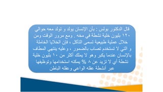 ‫بولس‬ ‫الدكتور‬ ‫قال‬
:
‫حو‬ ‫معه‬ ‫تولد‬ ‫و‬ ‫يولد‬ ‫اإلنسان‬ ‫بأن‬
‫الي‬
120
‫مخه‬ ‫في‬ ‫نشطة‬ ‫خلية‬ ‫بليون‬
.
‫ومن‬ ‫الوقت‬ ‫مرور‬ ‫ومع‬
‫الخ‬ ‫الخاليا‬ ‫فإن‬ ، ‫التآكل‬ ‫تسمى‬ ‫طبيعية‬ ‫عملية‬ ‫خالل‬
‫املة‬
‫ينتهي‬ ‫وعليه‬ ، ‫بالضمور‬ ‫تصاب‬ ‫تستخدم‬ ‫ال‬ ‫التي‬ ‫و‬
‫المطاف‬
‫من‬ ‫أكثر‬ ‫يملك‬ ‫ال‬ ‫وهو‬ ‫يكبر‬ ‫عندما‬ ‫باإلنسان‬
10
‫خلية‬ ‫بليون‬
‫عن‬ ‫تزيد‬ ‫ال‬ ‫أي‬ ‫نشطة‬
8
%
‫وتوظيفها‬ ‫استخدامها‬ ‫يمكنه‬
‫الباطن‬ ‫وعقله‬ ‫الواعي‬ ‫عقله‬ ‫أنشطة‬ ‫عبر‬
 