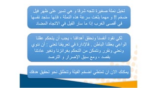 ‫ف‬ ‫ظهر‬ ‫على‬ ‫تسير‬ ‫هي‬ ‫و‬ ‫شرقا‬ ‫تتجه‬ ‫صغيرة‬ ‫نملة‬ ‫تخيل‬
‫يل‬
‫ضخم‬
!!
‫نف‬ ‫ستجد‬ ‫فإنها‬ ، ‫النملة‬ ‫هذه‬ ‫سرعة‬ ‫بلغت‬ ‫مهما‬ ‫و‬
‫سها‬
‫المضاد‬ ‫االتجاه‬ ‫في‬ ‫الفيل‬ ‫سار‬ ‫ما‬ ‫إذا‬ ‫الغرب‬ ‫أقصى‬ ‫في‬
‫عق‬ ‫يتحكم‬ ‫أن‬ ‫يجب‬ ، ‫أهدافنا‬ ‫ونحقق‬ ‫أنفسنا‬ ‫نقود‬ ‫لكي‬
‫لنا‬
‫الباطن‬ ‫بعقلنا‬ ‫الواعي‬
.
‫تعني‬ ‫تعريفنا‬ ‫في‬ ‫فاإلدارة‬
:
‫ننوي‬ ‫أن‬
‫ع‬ ‫ونغير‬ ‫بغرائزنا‬ ‫التحكم‬ ‫من‬ ‫ونتمكن‬ ‫ونقرر‬ ‫ونعني‬
‫ادتنا‬
‫الترصد‬ ‫و‬ ‫اإلصرار‬ ‫سبق‬ ‫ومع‬ ، ‫بقصد‬
‫تح‬ ‫نحو‬ ‫وتنطلق‬ ‫الفيلة‬ ‫اضخم‬ ‫تمتطي‬ ‫ان‬ ‫االن‬ ‫يمكنك‬
‫هدفك‬ ‫قيق‬
 