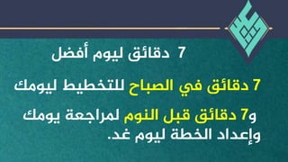 7
‫أفضل‬ ‫ليوم‬ ‫دقائق‬
7
‫دقائق‬
‫الصباح‬ ‫يف‬
‫ليو‬ ‫للتخطيط‬
‫مك‬
‫و‬
7
‫النوم‬ ‫قبل‬ ‫دقائق‬
‫يومك‬ ‫ملراجعة‬
‫غد‬ ‫ليوم‬ ‫الخطة‬ ‫وإعداد‬
.
 