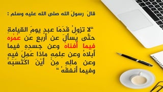 َ
‫ل‬‫قا‬
َ
‫ل‬‫رسو‬
‫الله‬
‫صلى‬
‫الله‬
‫عليه‬
‫وسلم‬
:
“
‫ال‬
ُ
‫ل‬‫تزو‬
‫َا‬
‫م‬َ
‫د‬َ
‫ق‬
ٍ
‫د‬‫عب‬
َ
‫م‬‫يو‬
‫القيام‬
ِ
‫ة‬
‫َّى‬
‫حت‬
َ
‫ل‬‫ُسأ‬
‫ي‬
‫عن‬
ٍ
‫ع‬‫أرب‬
‫َن‬
‫ع‬
‫ِه‬
‫ر‬ُ
‫م‬ُ
‫ع‬
‫فيما‬
ُ
‫ه‬‫أفنا‬
‫وعن‬
ِ
‫ه‬ِ
‫د‬‫جس‬
‫فيما‬
ُ
‫ه‬‫أبال‬
‫وعن‬
ِ
‫ه‬ِ
‫م‬‫ِل‬
‫ع‬
‫ماذا‬
َ
‫ل‬ِ
‫م‬َ
‫ع‬
ِ
‫ه‬‫في‬
‫وعن‬
ِ
‫ه‬ِ
‫ل‬‫ما‬
ْ
‫ن‬ِ
‫م‬
َ
‫ن‬ْ
‫ي‬َ
‫أ‬
ُ
‫ه‬َ
‫ب‬َ
‫س‬َ
‫ت‬ْ
‫ك‬‫ا‬
‫وفيما‬
ُ
‫ه‬َ
‫ق‬‫أنف‬
“
 