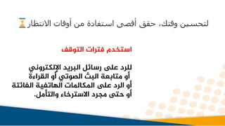 ‫التوقف‬ ‫فترات‬ ‫استخدم‬
‫اإللكتروني‬ ‫البريد‬ ‫رسائل‬ ‫ىلع‬ ‫للرد‬
‫القراءة‬ ‫أو‬ ‫الصوتي‬ ‫البث‬ ‫متابعة‬ ‫أو‬
‫الفائ‬ ‫الهاتفية‬ ‫املكاملات‬ ‫ىلع‬ ‫الرد‬ ‫أو‬
‫تة‬
‫والتأمل‬ ‫االسترخاء‬ ‫مجرد‬ ‫حتى‬ ‫أو‬
.
 