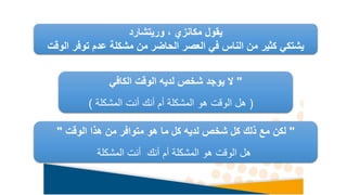‫يقول‬
‫مكانزي‬
‫وريتشارد‬ ،
‫الو‬ ‫توفر‬ ‫عدم‬ ‫مشكلة‬ ‫من‬ ‫الحاضر‬ ‫العصر‬ ‫في‬ ‫الناس‬ ‫من‬ ‫كثير‬ ‫يشتكي‬
‫قت‬
"
‫الكافي‬ ‫الوقت‬ ‫لديه‬ ‫شخص‬ ‫يوجد‬ ‫ال‬
(
‫المشكلة‬ ‫أنت‬ ‫أنك‬ ‫أم‬ ‫المشكلة‬ ‫هو‬ ‫الوقت‬ ‫هل‬
)
"
‫من‬ ‫متوافر‬ ‫هو‬ ‫ما‬ ‫كل‬ ‫لديه‬ ‫شخص‬ ‫كل‬ ‫ذلك‬ ‫مع‬ ‫لكن‬
‫الوقت‬ ‫هذا‬
"
‫أنك‬ ‫أم‬ ‫المشكلة‬ ‫هو‬ ‫الوقت‬ ‫هل‬
‫المشكلة‬ ‫أنت‬
 