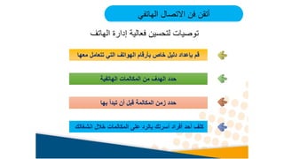 ‫معها‬ ‫تتعامل‬ ‫التي‬ ‫الهواتف‬ ‫بأرقام‬ ‫خاص‬ ‫دليل‬ ‫بإعداد‬ ‫قم‬
‫الهاتفية‬ ‫المكالمات‬ ‫من‬ ‫الهدف‬ ‫حدد‬
‫بها‬ ‫تبدأ‬ ‫أن‬ ‫قبل‬ ‫المكالمة‬ ‫زمن‬ ‫حدد‬
‫انشغالك‬ ‫خالل‬ ‫المكالمات‬ ‫على‬ ‫بالرد‬ ‫أسرتك‬ ‫أفراد‬ ‫أحد‬ ‫كلف‬
‫الهاتفي‬ ‫االتصال‬ ‫فن‬ ‫أتقن‬
‫الهاتف‬ ‫إدارة‬ ‫فعالية‬ ‫لتحسين‬ ‫توصيات‬
 