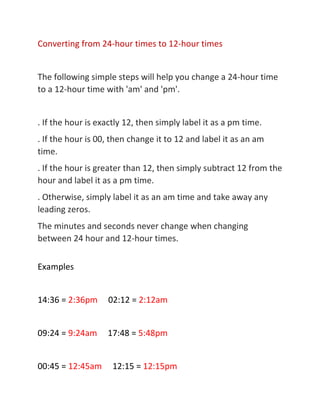 Converting from 24-hour times to 12-hour times
The following simple steps will help you change a 24-hour time
to a 12-hour time with 'am' and 'pm'.
. If the hour is exactly 12, then simply label it as a pm time.
. If the hour is 00, then change it to 12 and label it as an am
time.
. If the hour is greater than 12, then simply subtract 12 from the
hour and label it as a pm time.
. Otherwise, simply label it as an am time and take away any
leading zeros.
The minutes and seconds never change when changing
between 24 hour and 12-hour times.
Examples
14:36 = 2:36pm 02:12 = 2:12am
09:24 = 9:24am 17:48 = 5:48pm
00:45 = 12:45am 12:15 = 12:15pm
 