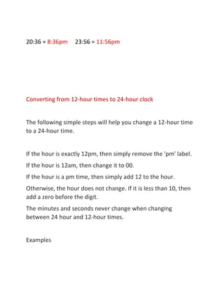 20:36 = 8:36pm 23:56 = 11:56pm
Converting from 12-hour times to 24-hour clock
The following simple steps will help you change a 12-hour time
to a 24-hour time.
If the hour is exactly 12pm, then simply remove the 'pm' label.
If the hour is 12am, then change it to 00.
If the hour is a pm time, then simply add 12 to the hour.
Otherwise, the hour does not change. If it is less than 10, then
add a zero before the digit.
The minutes and seconds never change when changing
between 24 hour and 12-hour times.
Examples
 