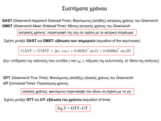 Συστήματα χρόνου
GAST (Greenwich Apparent Sidereal Time): Φαινόμενος (αληθής) αστρικός χρόνος του Greenwich
GMST (Greenwich Mean Sidereal Time): Μέσος αστρικός χρόνος του Greenwich
αστρικός χρόνος: περιστροφή της γης σε σχέση με το αστρικό στερέωμα
Σχέση μεταξύ GAST και GMST: εξίσωση των ισημεριών (equation of the equinoxes)
to opo–o gewmetrikà mpore– na oriste– wc h tom† tou mèsou ishmerinoÔ epipèdou thc
ghc me to ep–pedo thc ekleiptik†c. Eàn ston orismì tou GAST antikatastaje–
to stigmia–o apì to mèso earinì ishmerinì shme–o prokÔptei o orismìc tou mèsou
astrikoÔ qrìnou tou Greenwich (Greenwich Mean Sidereal Time, GMST).
H sqèsh metaxÔ twn dÔo astrikÿn qrìnwn d–netai mèsa apì th legìmenh ex–swsh
twn ishmeriÿn (equation of the equinoxes)
GAST = GMST + cos " + 0.00264
00
sin ⌦ + 0.000063
00
sin 2⌦ (7.73)
ìpou ⌦ to m†koc tou sundèsmou anàbashc thc sel†nhc, dhlad† h d–edrh gwn–a pou
metriètai epànw sto ep–pedo tou ishmerinoÔ metaxÔ tou epipèdou tou meshmbrinoÔ tou
Greenwich kai tou shme–ou thc troqiàc thc sel†nhc sto opo–o h sel†nh tèmnei to
ep–pedo thc ekleiptik†c pernÿntac apì to ‘nìtio’ sto ‘bìreio’ hmiqÿro stouc opo–ouc
diaqwr–zetai o trisdiàstatoc qÿroc apì to ep–pedo thc ekleiptik†c. H posìthta
ekfràzei thn posotikopo–hsh thc ep–drashc tou fainomènou thc klìnishc tou àxona
peristrof†c thc ghc sth mètrhsh tou m†kouc. Me àlla lìgia dhlÿnei thn ep–drash
thc klìnishc sth mètrhsh mhkÿn epànw sto ep–pedo tou ishmerinoÔ, ekfrasmènh
apeuje–ac wc gwniak† diìrjwsh.
O alhj†c † fainìmenoc hliakìc qrìnoc tou Greenwich (Greenwich True Time,
(Δψ: επίδραση της κλόνισης που συνδέει γ και γΜ, ε: λόξωση της εκλειπτικής, Ω: θέση της σελήνης)
GTT (Greenwich True Time): Φαινόμενος (αληθής) ηλιακός χρόνος του Greenwich
UT (Universal Time): Παγκόσμιος χρόνος
ηλιακός χρόνος: φαινόμενη περιστροφή του ήλιου σε σχέση με τη γη
Σχέση μεταξύ GTT και UT: εξίσωση του χρόνου (equation of time)
Eq.T = GTT−UT
 