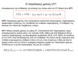 Ο παγκόσμιος χρόνος UT1
Απομάκρυνση της επίδρασης της κίνησης του πόλου από τον UT οδηγεί στον UT1
UT0: Παγκόσμιος χρόνος που υπολογίζεται τοπικά από αστρονομικές παρατηρήσεις,
χαρακτηρίζει επομένως την τοποθεσία του σταθμού παρατήρησης. Η επίδραση της
κίνησης του πόλου δεν λαμβάνεται υπόψη.
UT1: Μέσος ηλιακός χρόνος σε μήκος 0º, υπολογίζεται από παρατηρήσεις προς
απομακρυσμένα quasar μέσω της τεχνικής VLBI, καθώς και από δεδομένα άλλων
τεχνικών παρατήρησης της δορυφορικής γεωδαισίας (SLR, LLR, GPS). Σε αντίθεση
με τον UT0, είναι απαλλαγμένος από την επίδραση του πόλου και δεν εξαρτάται από
τη θέση συγκεκριμένου σταθμού επάνω στη γη, είναι επομένως ο ίδιος για όλα τα
σημεία επάνω στη γη. Είναι η κυρίαρχη σύγχρονη μορφή του παγκόσμιου χρόνου.
Συνδέεται με τη γωνία περιστροφής της γης με τη σχέση
 