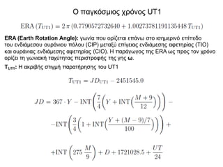 Ο παγκόσμιος χρόνος UT1
ERA (Earth Rotation Angle): γωνία που ορίζεται επάνω στο ισημερινό επίπεδο
του ενδιάμεσου ουράνιου πόλου (CIP) μεταξύ επίγειας ενδιάμεσης αφετηρίας (ΤΙΟ)
και ουράνιας ενδιάμεσης αφετηρίας (CIO). Η παράγωγος της ERA ως προς τον χρόνο
ορίζει τη γωνιακή ταχύτητας περιστροφής της γης ω.
TUT1: Η ακριβής στιγμή παρατήρησης του UT1
 