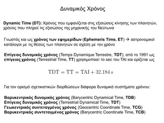 Δυναμικός Χρόνος
Dynamic Time (DT): Χρόνος που εμφανίζεται στις εξισώσεις κίνησης των πλανητών,
χρόνος που πληροί τις εξισώσεις της μηχανικής του Νεύτωνα
Γνωστός και ως χρόνος των εφημερίδων (Ephemeris Time, ET) à αστρονομικοί
κατάλογοι με τις θέσεις των πλανητών σε σχέση με τον χρόνο
Για τον ορισμό σχετικιστικών διορθώσεων διάφορα δυναμικά συστήματα χρόνου:
Επίγειος δυναμικός χρόνος (Temps Dynamique Terrestre, TDT), από το 1991 ως
επίγειος χρόνος (Terrestrial Time, TT) χρησιμοποιεί το sec του TAI και ορίζεται ως
Βαρυκεντρικός δυναμικός χρόνος (Barycentric Dynamical Time, TDB)
Επίγειος δυναμικός χρόνος (Terrestrial Dynamical Time, TDT)
Γεωκεντρικός συντεταγμένος χρόνος (Geocentric Coordinate Time, TCG)
Βαρυκεντρικός συντεταγμένος χρόνος (Barycentric Coordinate Time, TCB)
 