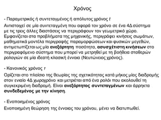 Χρόνος
- Παραμετρικός ή συντεταγμένος ή απόλυτος χρόνος t
Αντιστοιχεί σε μία συντεταγμένη που αφορά τον χρόνο σε ένα 4Δ σύστημα
με τις τρεις άλλες διαστάσεις να περιγράφουν τον γεωμετρικό χώρο.
Εμφανίζεται στα προβλήματα της μηχανικής, περιγράφει κινήσεις σωμάτων,
μαθηματικά μοντέλα περιγραφής παραμορφώσεων και φυσικών μεγεθών,
αντιμετωπίζεται ως μία ανεξάρτητη ποσότητα, ασυσχέτιστη κινήσεων στο
περιγραφόμενο σύστημα που μπορεί να μετρηθεί με τη βοήθεια σταθερών
ρολογιών σε μία ιδεατή κλασική έννοια (Νευτώνειος χρόνος).
- Κανονικός χρόνος τ
Ορίζεται στο πλαίσιο της θεωρίας της σχετικότητας κατά μήκος μίας διαδρομής
στον ενιαίο 4Δ χωροχρόνο και μετριέται από ένα ρολόι που ακολουθεί τη
συγκεκριμένη διαδρομή. Είναι ανεξάρτητος συντεταγμένων και άρρηκτα
συνδεδεμένος με την κίνηση.
- Ενοποιημένος χρόνος
Ενοποιημένη θεώρηση της έννοιας του χρόνου, μένει να διατυπωθεί.
 