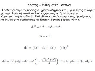 Χρόνος – Μαθηματικά μοντέλα
Η πολυπλοκότητα της έννοιας του χρόνου οδηγεί σε ένα μεγάλο εύρος επιλογών
για τη μαθηματική μοντελοποίηση της φυσικής αυτής παραμέτρου.
Κυρίαρχο στοιχείο το δίπολο Ευκλείδειας κλασικής γεωμετρικής προσέγγισης
και θεωρίας της σχετικότητας του Einstein, δηλαδή η σχέση t ßà τ.
 