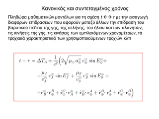 Κανονικός και συντεταγμένος χρόνος
Πληθώρα μαθηματικών μοντέλων για τη σχέση t ßà τ με την εισαγωγή
διαφόρων επιδράσεων που αφορούν μεταξύ άλλων την επίδραση του
βαρυτικού πεδίου της γης, της σελήνης, του ήλιου και των πλανητών,
τις κινήσεις της γης, τις κινήσεις των εμπλεκόμενων χρονομέτρων, τα
τροχιακά χαρακτηριστικά των χρησιμοποιούμενων τροχιών κλπ
 