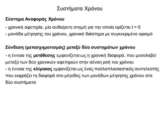 Συστήματα Χρόνου
Σύστημα Αναφοράς Χρόνου
- χρονική αφετηρία, μία αυθαίρετη στιγμή για την οποία ορίζεται t = 0
- μονάδα μέτρησης του χρόνου, χρονικό διάστημα με συγκεκριμένο ορισμό
Σύνδεση (μετασχηματισμός) μεταξύ δύο συστημάτων χρόνου
- η έννοια της μετάθεσης εμφανίζεται ως η χρονική διαφορά, που μεσολαβεί
μεταξύ των δύο χρονικών αφετηριών στην αέναη ροή του χρόνου
- η έννοια της κλίμακας εμφανίζεται ως ένας πολλαπλασιαστικός συντελεστής
που εκφράζει τη διαφορά στο μέγεθος των μονάδων μέτρησης χρόνου στα
δύο συστήματα
 