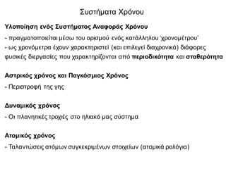 Υλοποίηση ενός Συστήματος Αναφοράς Χρόνου
- πραγματοποιείται μέσω του ορισμού ενός κατάλληλου ‘χρονομέτρου’
- ως χρονόμετρα έχουν χαρακτηριστεί (και επιλεγεί διαχρονικά) διάφορες
φυσικές διεργασίες που χαρακτηρίζονται από περιοδικότητα και σταθερότητα
Αστρικός χρόνος και Παγκόσμιος Χρόνος
- Περιστροφή της γης
Δυναμικός χρόνος
- Οι πλανητικές τροχιές στο ηλιακό μας σύστημα
Ατομικός χρόνος
- Ταλαντώσεις ατόμων συγκεκριμένων στοιχείων (ατομικά ρολόγια)
Συστήματα Χρόνου
 