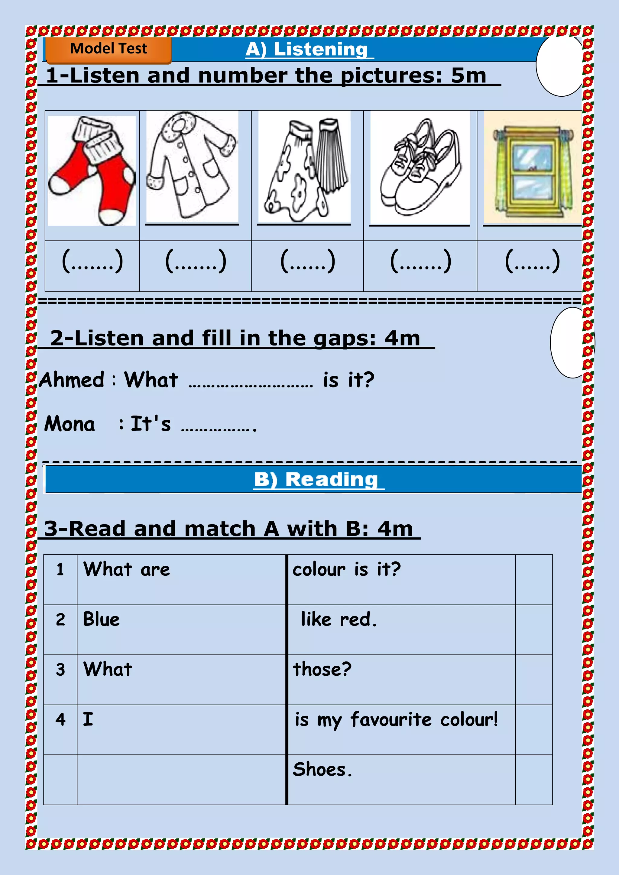A) Listening
5mListen and number the pictures:-1
(.......) (.......) (......) (.......) (......)
========================================================
4mfill in the gaps:Listen and-2
Ahmed : What ……………………… is it?
Mona : It's …………….
=====================================================
==
4mRead and match A with B:-3
colour is it?What are1
like red.Blue2
those?What3
is my favourite colour!I4
Shoes.
Model Test
 