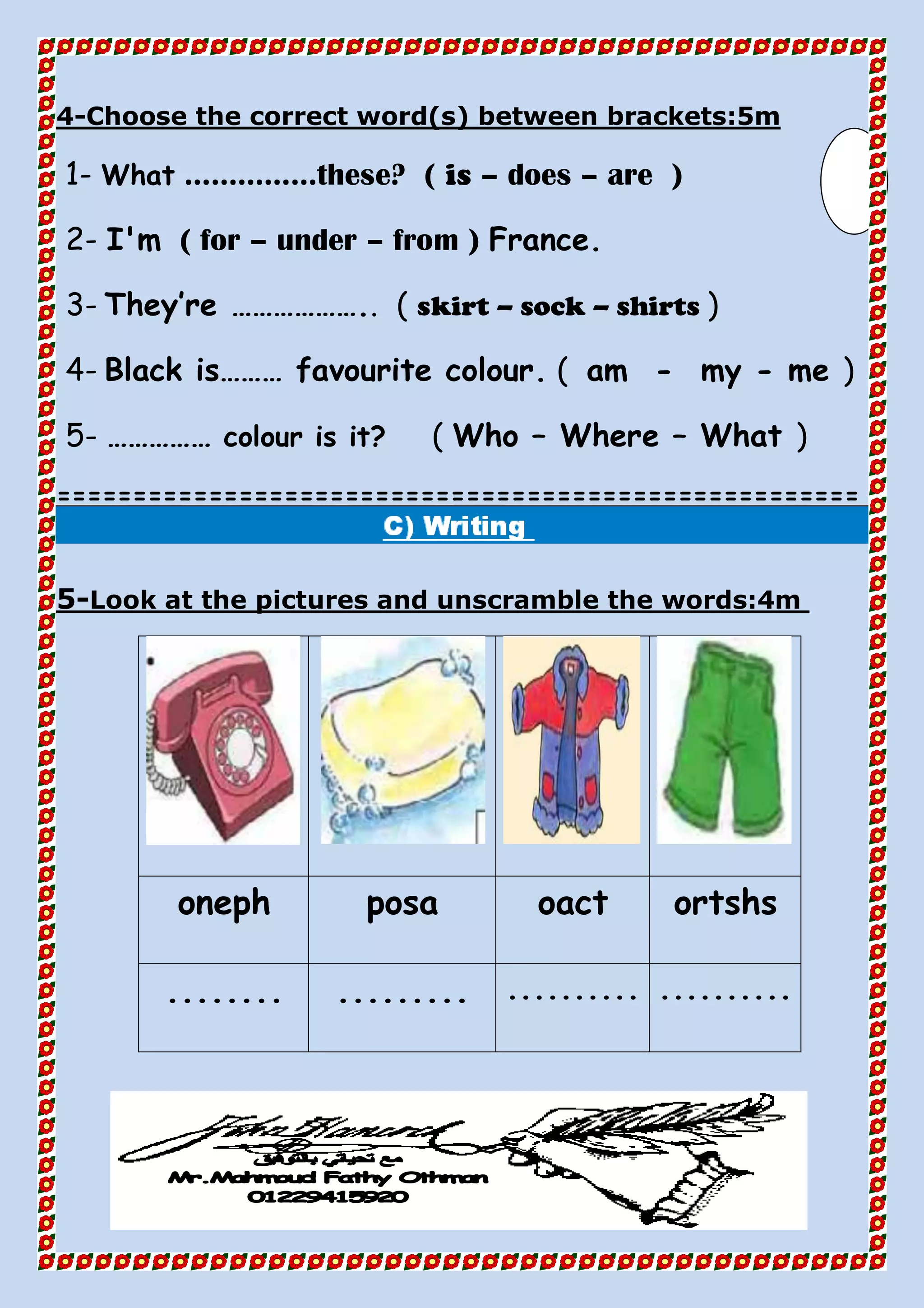 Choose the correct word(s) between brackets:5m-4
1- What ……………these? ( is – does – are )
2- I'm ( for – under – from ) France.
3- They’re ……………….. ( skirt – sock – shirts )
4- Black is……… favourite colour. ( am - my - me )
5- …………… colour is it? ( Who – Where – What )
=====================================================
Look at the pictures and unscramble the words:4m-5
ortshsoactposaoneph
.....................................
 