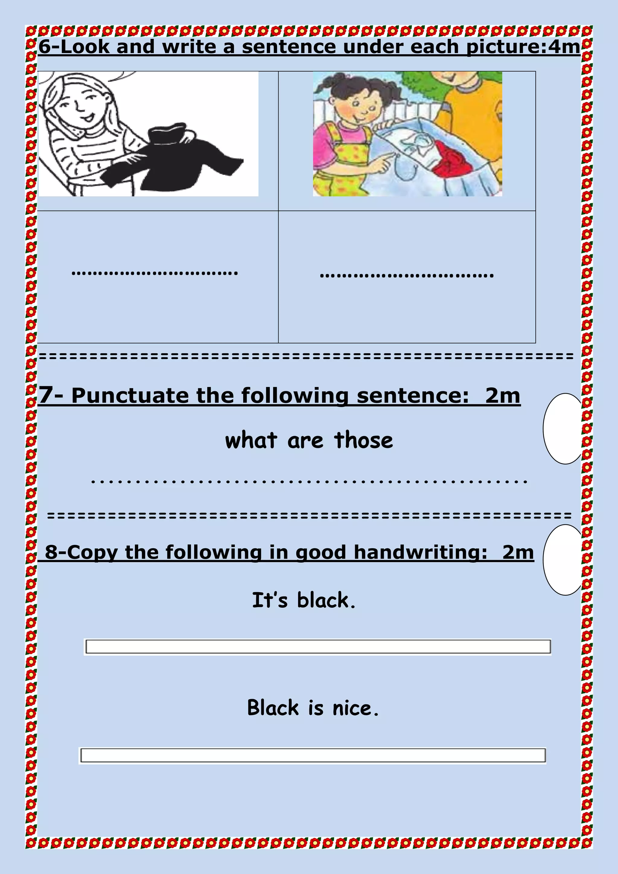 4mLook and write a sentence under each picture:-6
…………………………. ………………………….
=====================================================
2mPunctuate the following sentence:-7
what are those
.................................................
====================================================
2mCopy the following in good handwriting:-8
It’s black.
Black is nice.
 