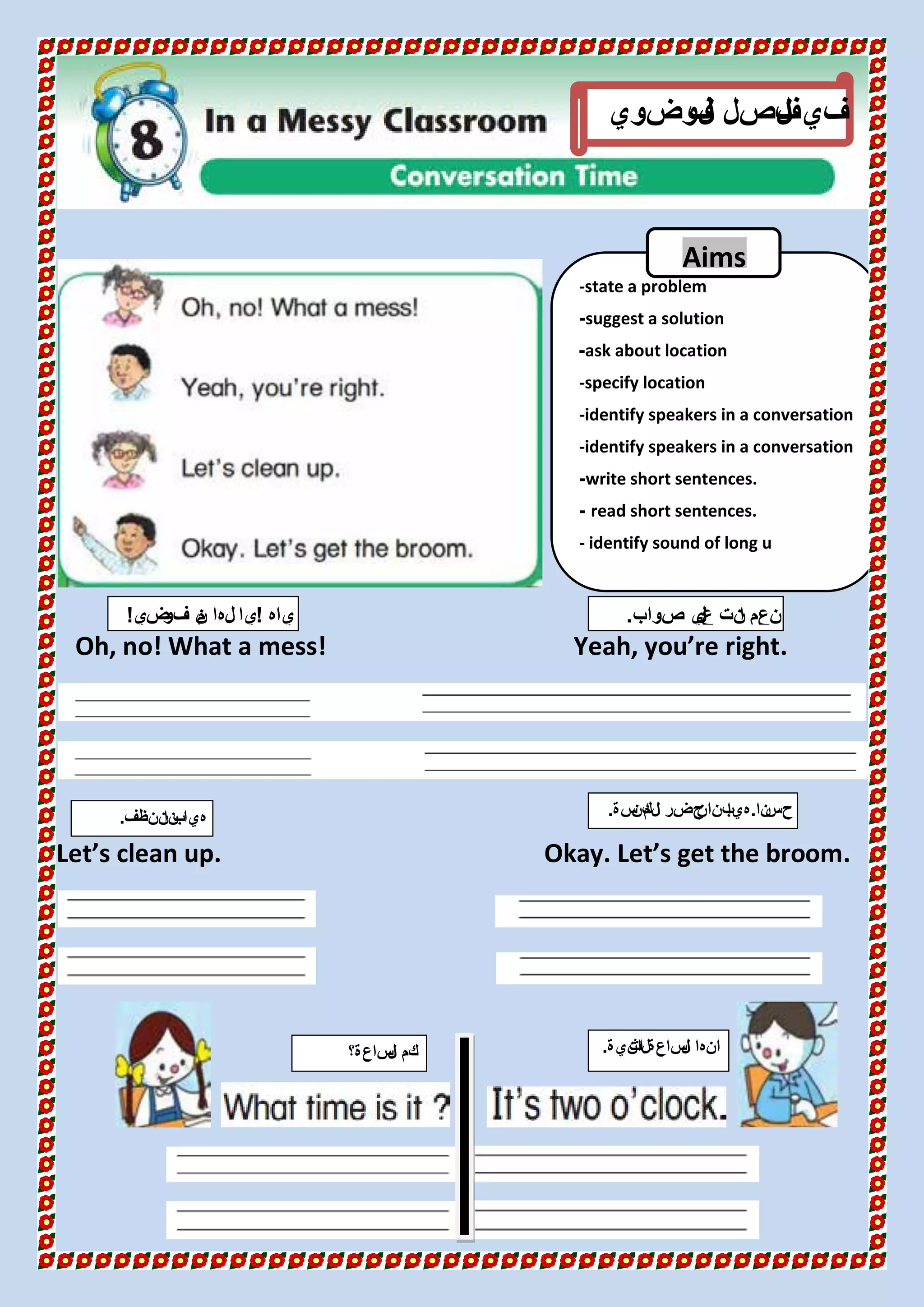 Oh, no! What a mess! Yeah, you’re right.
Let’s clean up. Okay. Let’s get the broom.
‫ل‬‫ا‬ ‫في‬‫وضوي‬‫ف‬‫ل‬‫ا‬ ‫فصل‬
‫ياه‬!‫ضي‬‫فو‬ ‫ن‬‫م‬ ‫لها‬ ‫يا‬! ‫صواب‬ ‫ي‬‫ل‬‫ع‬ ‫نت‬‫ا‬ ‫نعم‬.
‫ساعة؟‬‫ل‬‫ا‬ ‫كم‬ ‫انية‬‫لث‬‫ا‬ ‫ساعة‬‫ل‬‫ا‬ ‫انها‬.
‫ننظف‬‫نا‬‫ب‬‫هيا‬. ‫نا‬‫حس‬.‫سة‬‫كن‬‫م‬‫ل‬‫ا‬ ‫حضر‬‫ن‬‫بنا‬‫هيا‬.
-state a problem
suggest a solution-
ask about location-
-specify location
-identify speakers in a conversation
-identify speakers in a conversation
write short sentences.-
read short sentences.-
- identify sound of long u
Aims
 