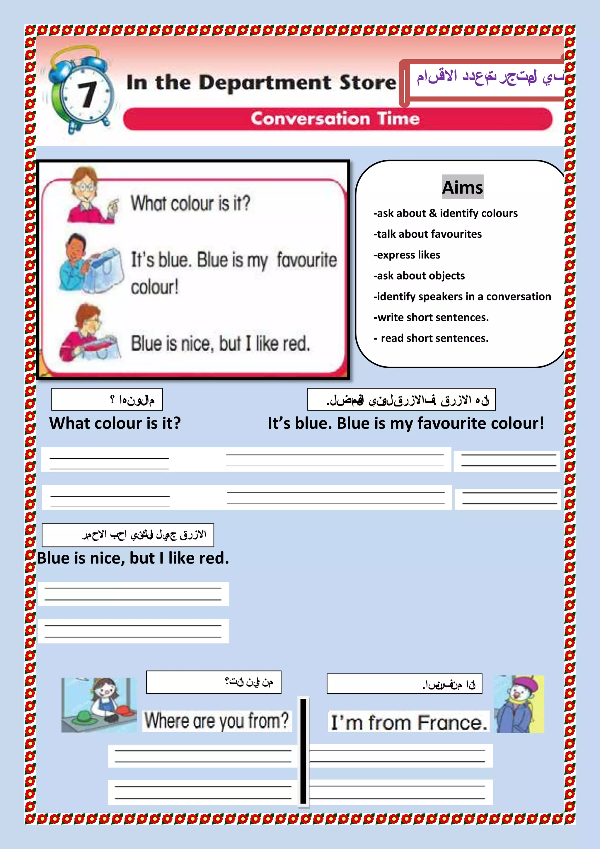 What colour is it? It’s blue. Blue is my favourite colour!
Blue is nice, but I like red.
Aims
-ask about & identify colours
-talk about favourites
-express likes
-ask about objects
-identify speakers in a conversation
write short sentences.-
read short sentences.-
‫في‬‫متجر‬‫ل‬‫ا‬‫سام‬‫االق‬ ‫تعدد‬‫م‬
‫؟‬ ‫لونها‬‫ما‬ ‫االزرق‬ ‫نه‬‫ا‬.‫فضل‬‫م‬‫ال‬ ‫ني‬‫لو‬‫فاالزرق‬.
‫نت؟‬‫ا‬ ‫ين‬‫ا‬ ‫من‬ ‫سا‬‫ن‬‫فر‬‫من‬ ‫نا‬‫ا‬.
‫االحمر‬ ‫احب‬ ‫ني‬‫لك‬‫و‬ ‫يل‬‫جم‬ ‫االزرق‬
 