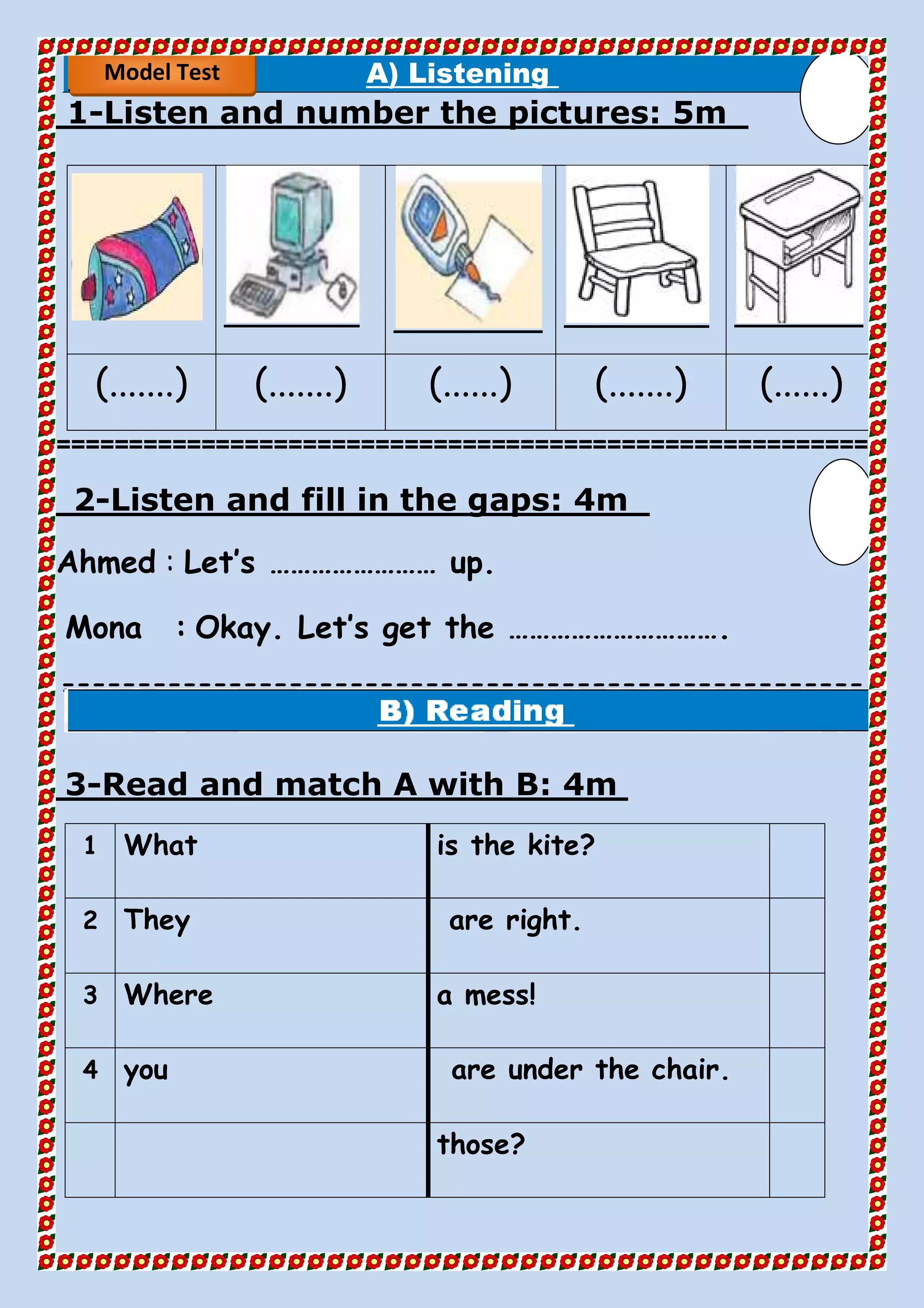 A) Listening
5mListen and number the pictures:-1
(.......) (.......) (......) (.......) (......)
========================================================
4mListen and fill in the gaps:-2
Ahmed : Let’s …………………… up.
Mona : Okay. Let’s get the ………………………….
=====================================================
==
4mRead and match A with B:-3
is the kite?What1
are right.They2
a mess!Where3
are under the chair.you4
those?
Model Test
 