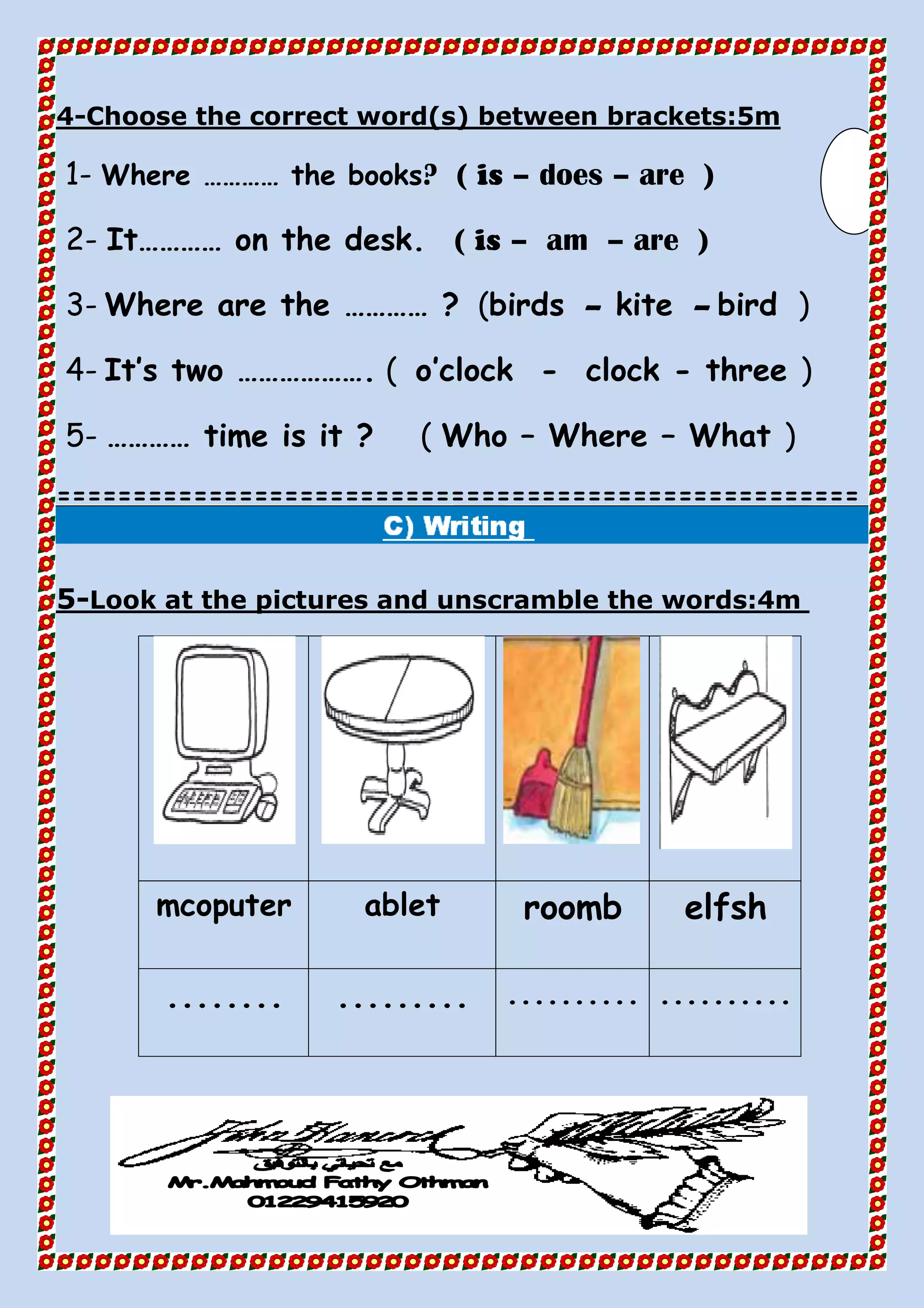 Choose the correct word(s) between brackets:5m-4
1- Where ………… the books? ( is – does – are )
2- It………… on the desk. ( is – am – are )
3- Where are the ………… ? (birds – kite – bird )
4- It’s two ………………. ( o’clock - clock - three )
5- ………… time is it ? ( Who – Where – What )
=====================================================
Look at the pictures and unscramble the words:4m-5
elfshroombabletmcoputer
.....................................
 