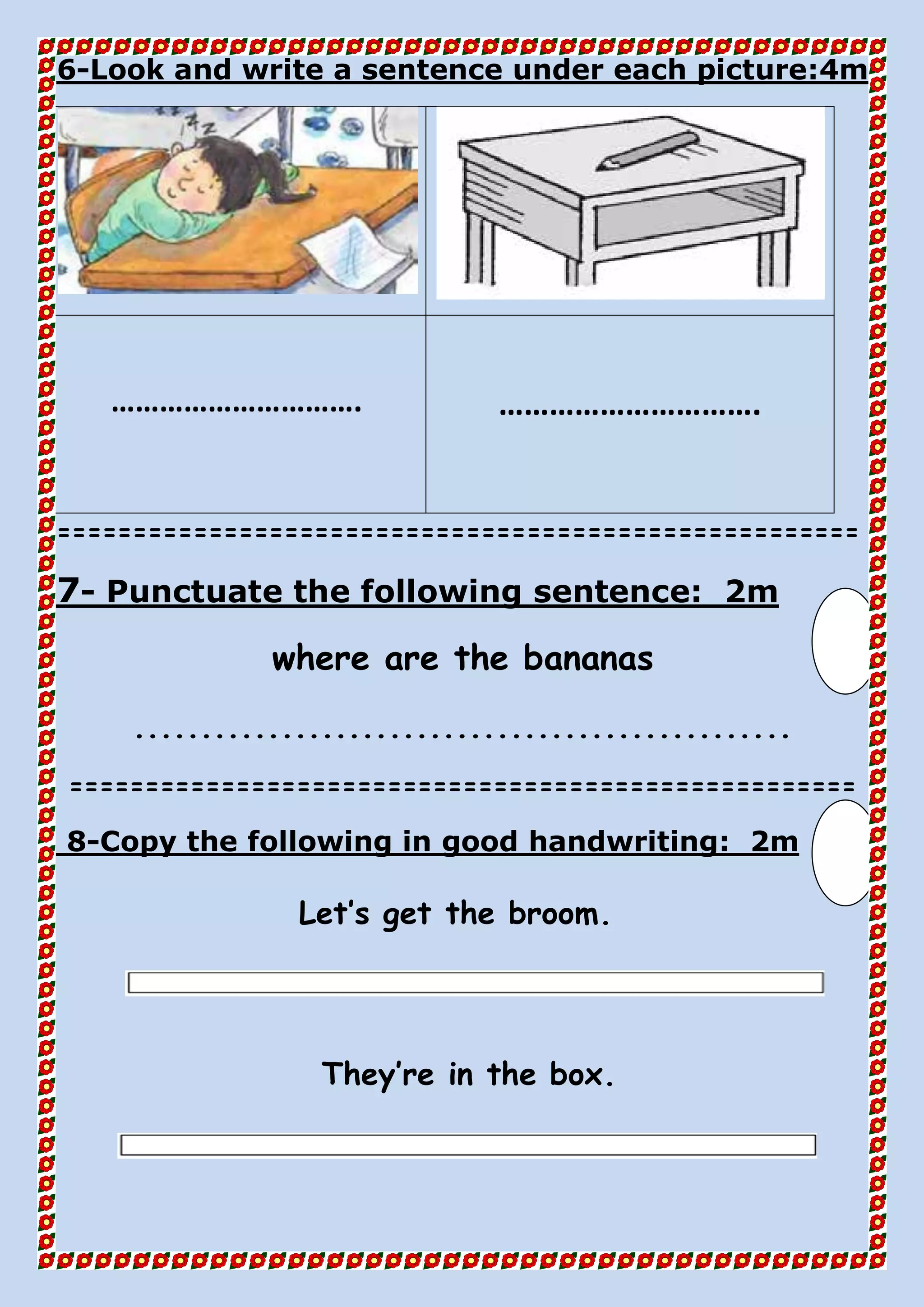 4mLook and write a sentence under each picture:-6
…………………………. ………………………….
=====================================================
2mPunctuate the following sentence:-7
where are the bananas
.................................................
====================================================
2mCopy the following in good handwriting:-8
Let’s get the broom.
They’re in the box.
 