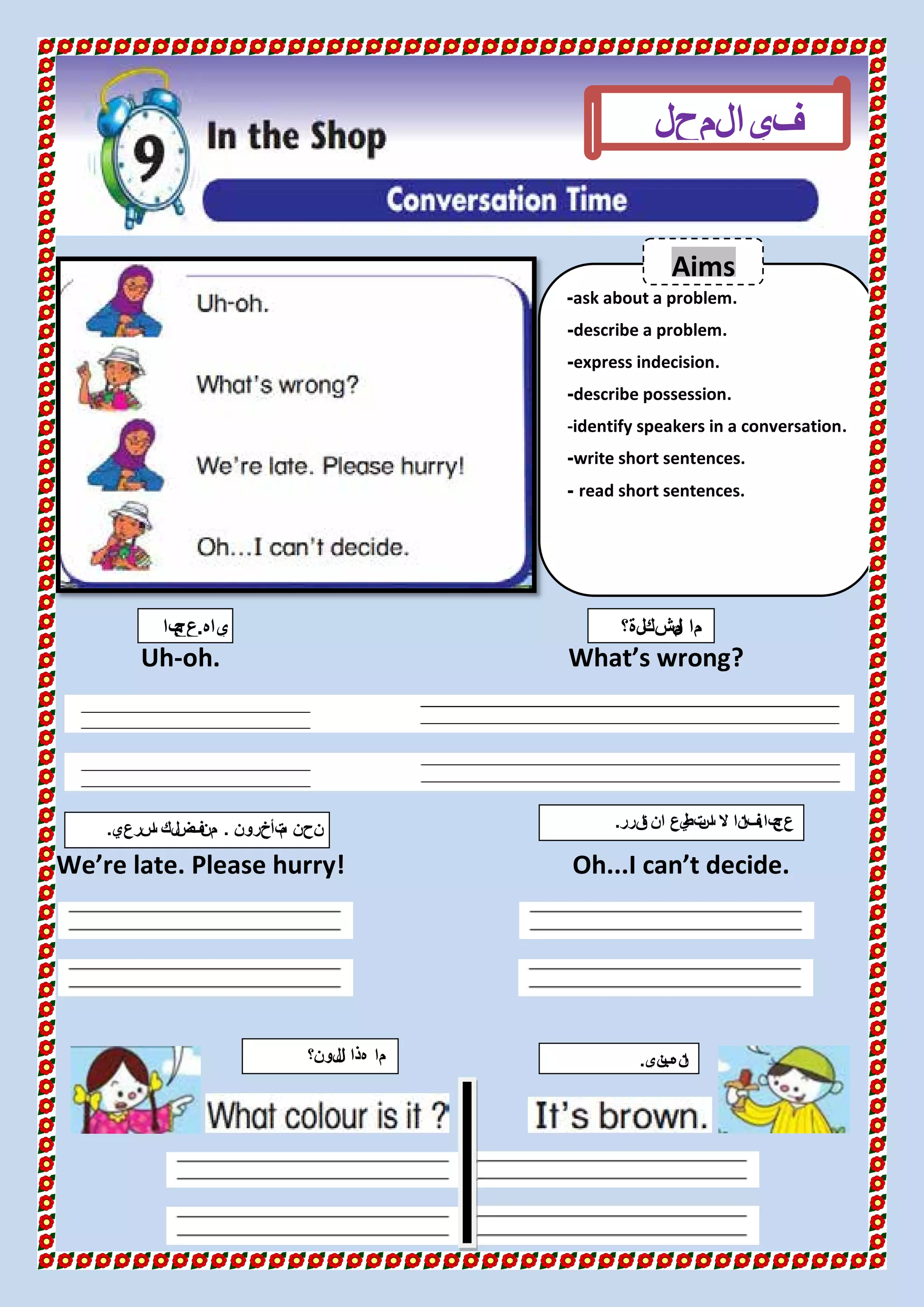 Uh-oh. What’s wrong?
We’re late. Please hurry! Oh...I can’t decide.
ask about a problem.-
describe a problem.-
express indecision.-
describe possession.-
-identify speakers in a conversation.
write short sentences.-
read short sentences.-
‫المحل‬‫في‬
‫ياه‬.‫با‬‫عج‬ ‫مشكلة؟‬‫ل‬‫ا‬ ‫ما‬
‫لون؟‬‫ل‬‫ا‬ ‫هذا‬ ‫ما‬ ‫ني‬‫ب‬‫نه‬‫ا‬.
‫تأخرون‬‫م‬ ‫نحن‬.‫سرعي‬‫ا‬ ‫لك‬‫ض‬‫ف‬‫من‬.
Aims
‫با‬‫عج‬.‫قرر‬‫ا‬ ‫ان‬ ‫يع‬‫تط‬‫س‬‫ا‬ ‫ال‬ ‫نا‬‫فا‬.
 