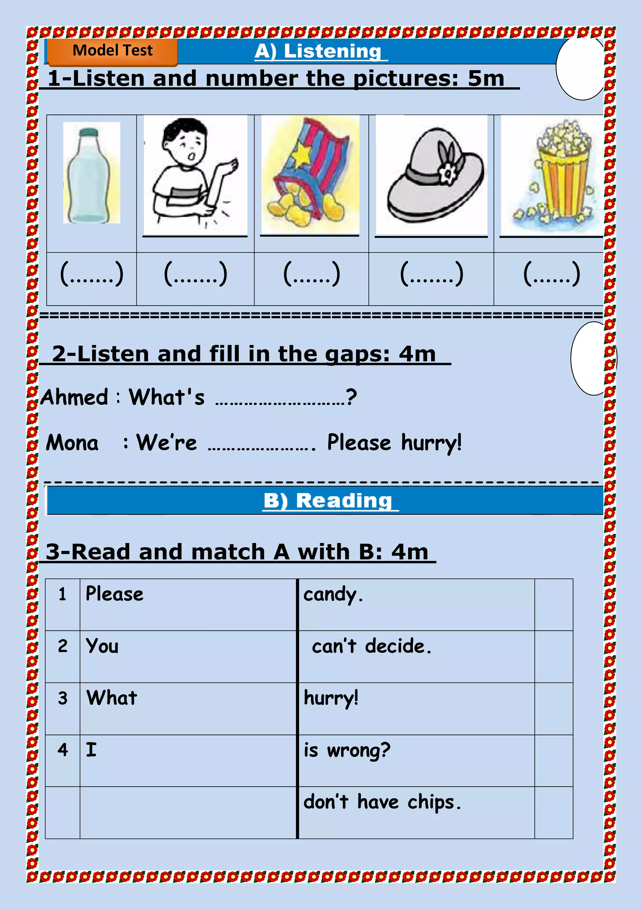 A) Listening
5mListen and number the pictures:-1
(.......) (.......) (......) (.......) (......)
========================================================
4mListen and fill in the gaps:-2
Ahmed : What's ………………………?
Mona : We’re …………………. Please hurry!
=====================================================
==
4mRead and match A with B:-3
candy.Please1
can’t decide.You2
hurry!What3
is wrong?I4
don’t have chips.
Model Test
 